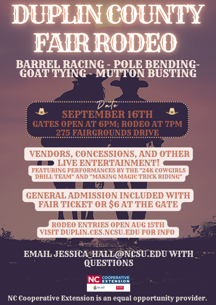 DUPLIN COUNTY FAIR RODEO BARREL RACING - POLE BENDING- GOAT TYING MUTTON BUSTING "Date" SEPTEMBER 16TH GATES OPEN AT 6 p.m.; RODEO AT 7 p.m. 275 FAIRGROUNDS DRIVE VENDORS, CONCESSIONS, AND OTHER LIVE ENTERTAINMENT! FEATURING PERFORMANCES BY THE "24K COWGIRLS DRILL TEAM" AND "MAKING MAGIC TRICK RIDING" GENERAL ADMISSION INCLUDED WITH FAIR TICKET OR $6 AT THE GATE RODEO ENTRIES OPEN AUG 15TH VISIT DUPLIN.CES.NCSU.EDU FOR INFO